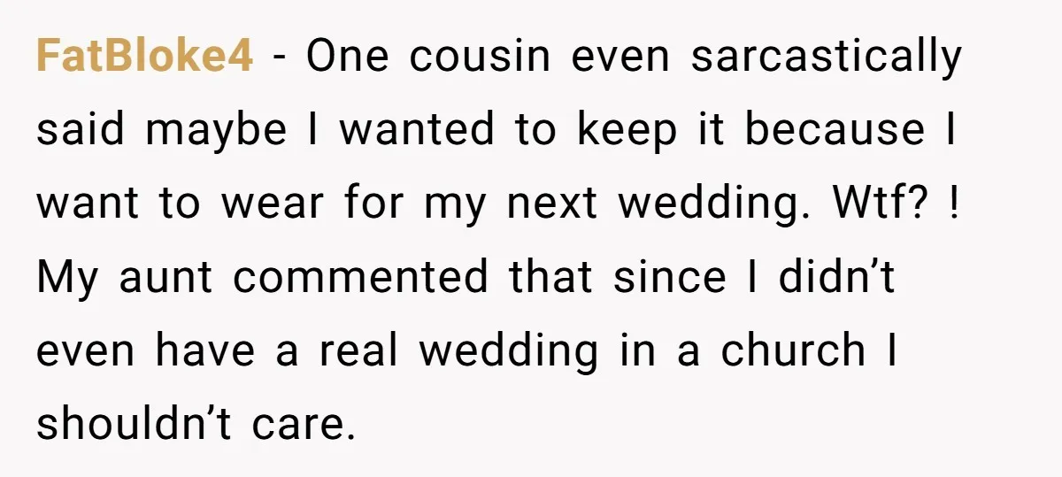 FatBloke4 − One cousin even sarcastically said maybe I wanted to keep it because I want to wear for my next wedding. Wtf? ! My aunt commented that since I...