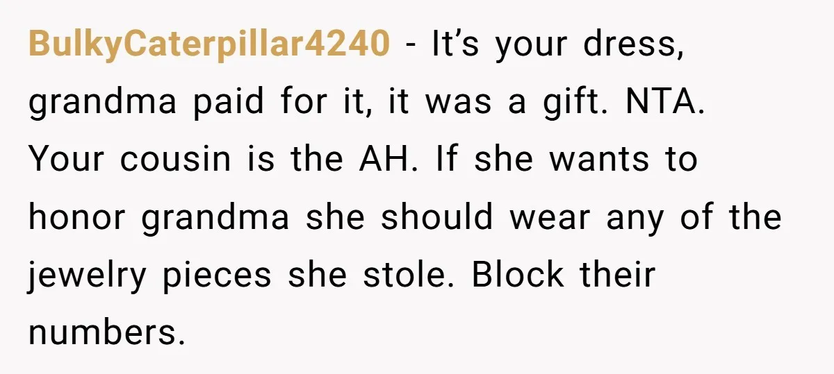BulkyCaterpillar4240 − It’s your dress, grandma paid for it, it was a gift. NTA. Your cousin is the AH. If she wants to honor grandma she should wear any of...