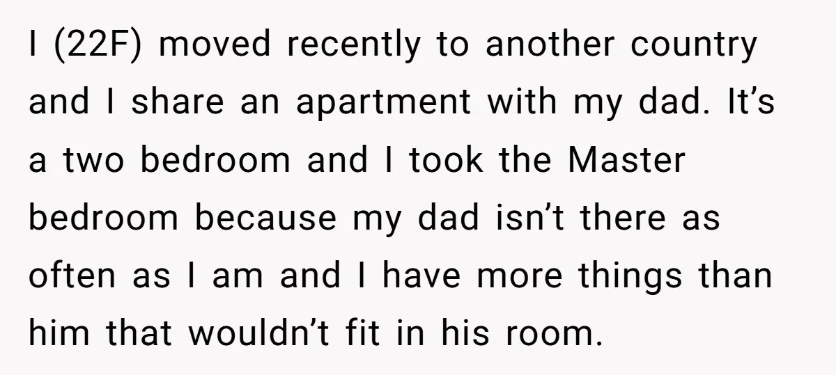 I (22F) moved recently to another country and I share an apartment with my dad. It’s a two bedroom and I took the Master bedroom because my dad isn’t there...