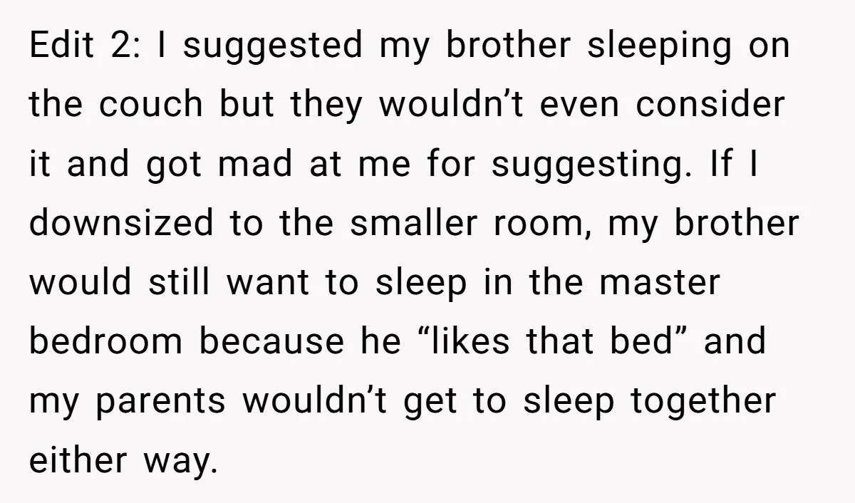Edit 2: I suggested my brother sleeping on the couch but they wouldn’t even consider it and got mad at me for suggesting. If I downsized to the smaller room,...