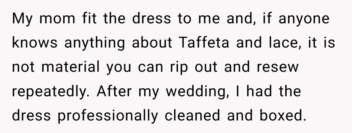 My mom fit the dress to me and, if anyone knows anything about Taffeta and lace, it is not material you can rip out and resew repeatedly. After my wedding,...
