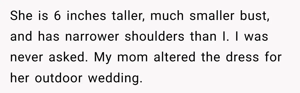 She is 6 inches taller, much smaller bust, and has narrower shoulders than I. I was never asked. My mom altered the dress for her outdoor wedding.