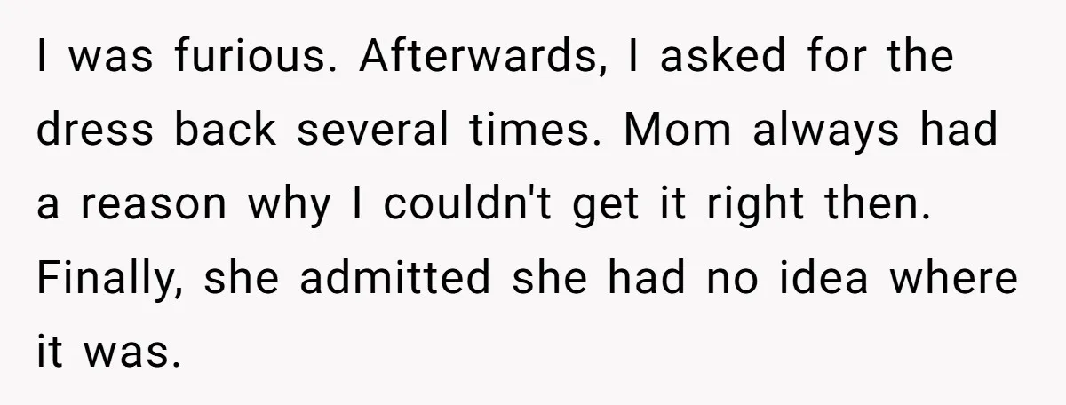 I was furious. Afterwards, I asked for the dress back several times. Mom always had a reason why I couldn't get it right then. Finally, she admitted she had no...