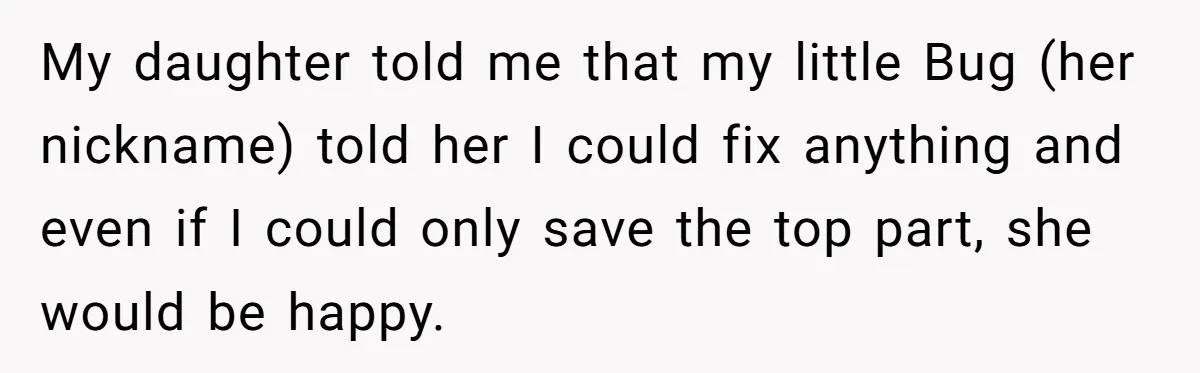 My daughter told me that my little Bug (her nickname) told her I could fix anything and even if I could only save the top part, she would be happy.