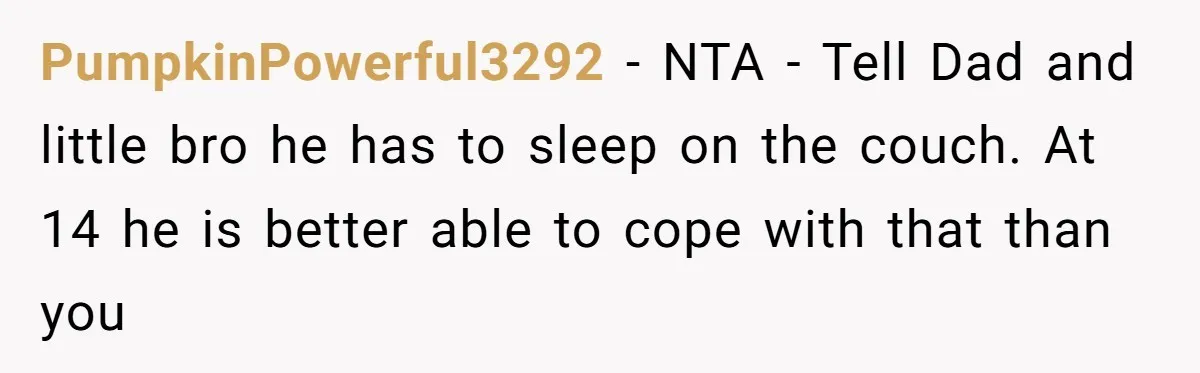 PumpkinPowerful3292 − NTA - Tell Dad and little bro he has to sleep on the couch. At 14 he is better able to cope with that than you