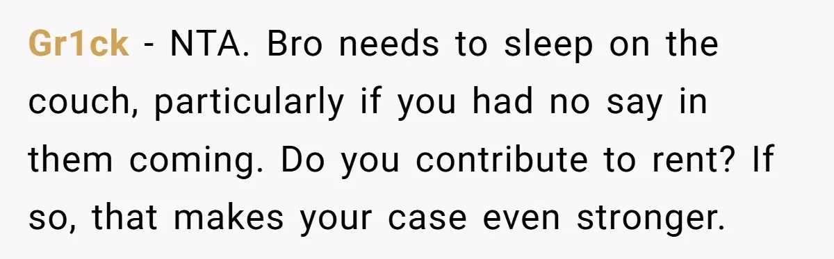 Gr1ck − NTA. Bro needs to sleep on the couch, particularly if you had no say in them coming. Do you contribute to rent? If so, that makes your case...