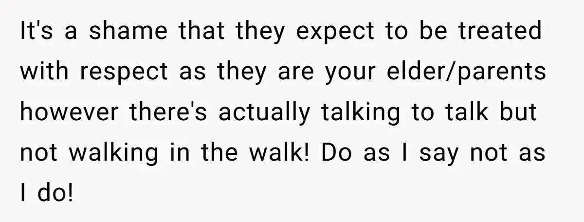 It's a shame that they expect to be treated with respect as they are your elder/parents however there's actually talking to talk but not walking in the walk! Do as...