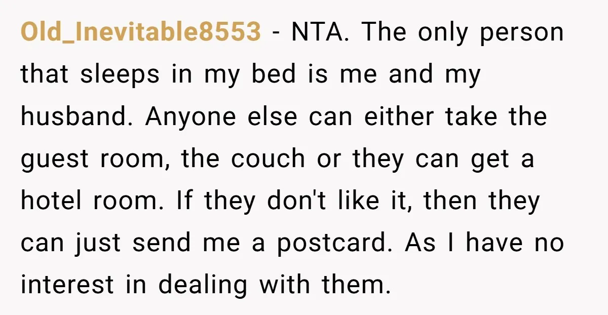 Old_Inevitable8553 − NTA. The only person that sleeps in my bed is me and my husband. Anyone else can either take the guest room, the couch or they can get...