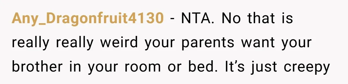 Any_Dragonfruit4130 − NTA. No that is really really weird your parents want your brother in your room or bed. It’s just creepy