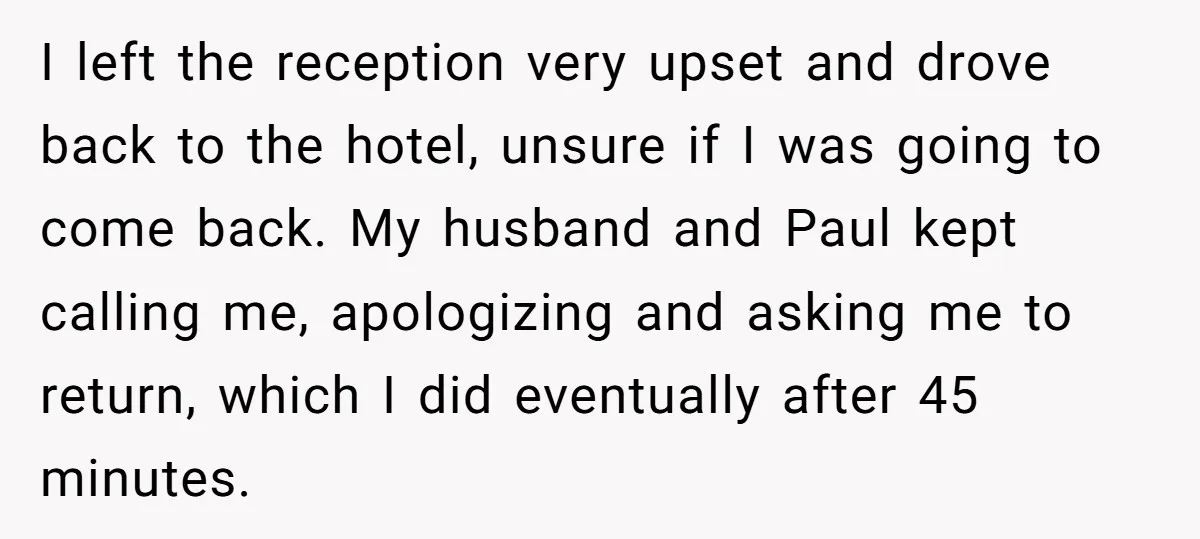 I left the reception very upset and drove back to the hotel, unsure if I was going to come back. My husband and Paul kept calling me, apologizing and asking...