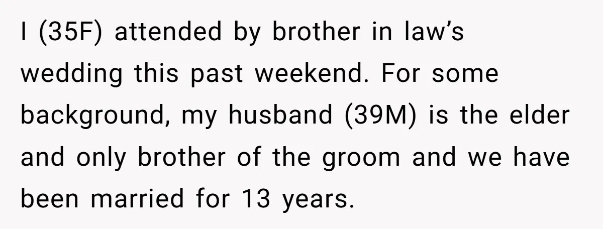 I (35F) attended by brother in law’s wedding this past weekend. For some background, my husband (39M) is the elder and only brother of the groom and we have been...