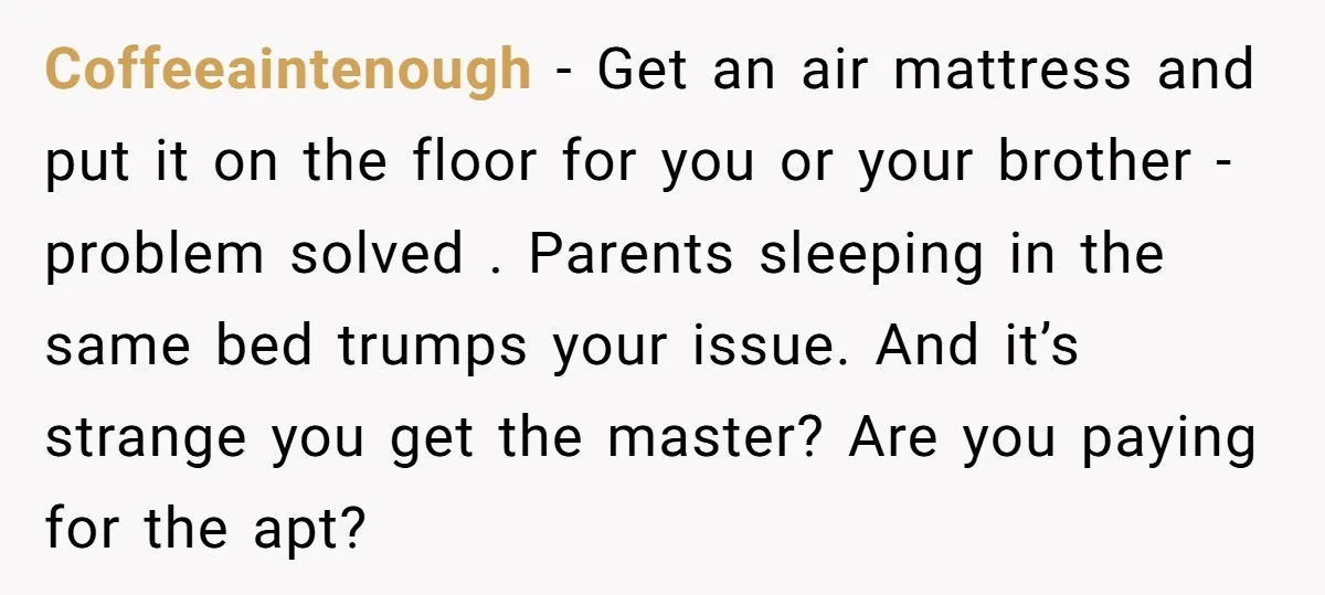 Coffeeaintenough − Get an air mattress and put it on the floor for you or your brother - problem solved . Parents sleeping in the same bed trumps your issue....