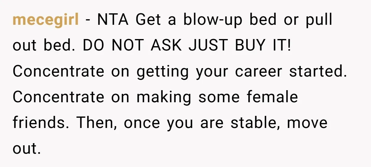mecegirl − NTA Get a blow-up bed or pull out bed. DO NOT ASK JUST BUY IT! Concentrate on getting your career started. Concentrate on making some female friends. Then,...
