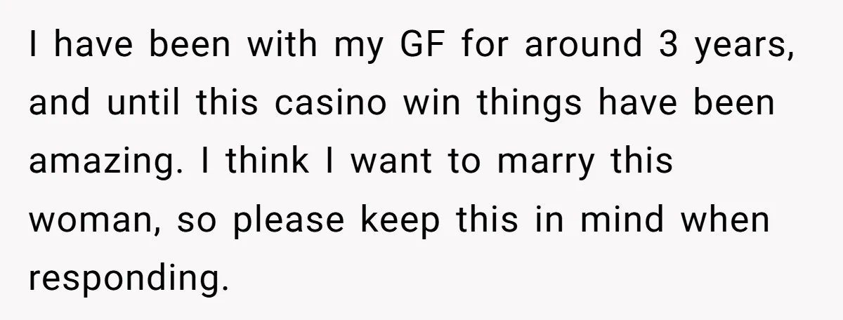I have been with my GF for around 3 years, and until this casino win things have been amazing. I think I want to marry this woman, so please keep...