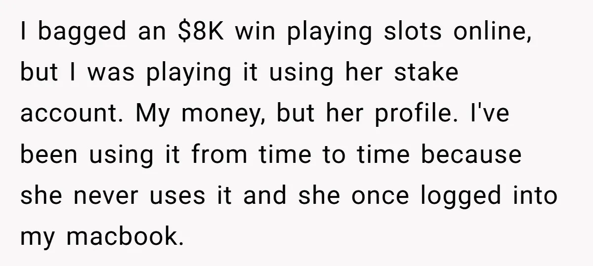 I bagged an $8K win playing slots online, but I was playing it using her stake account. My money, but her profile. I've been using it from time to time...