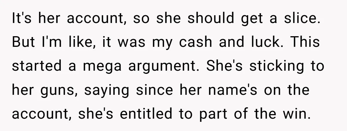 It's her account, so she should get a slice. But I'm like, it was my cash and luck. This started a mega argument. She's sticking to her guns, saying since...