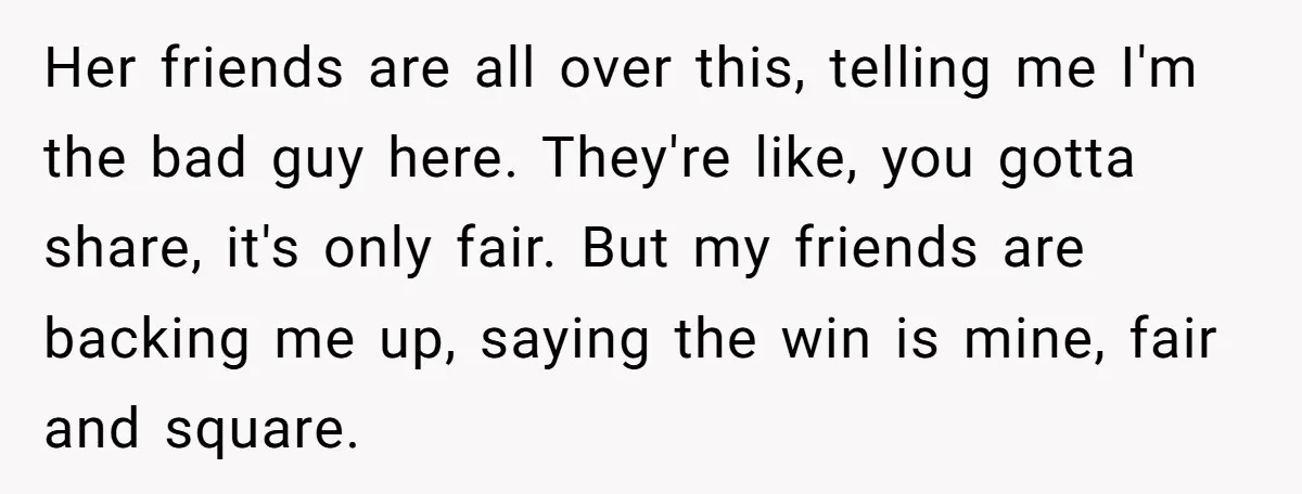 Her friends are all over this, telling me I'm the bad guy here. They're like, you gotta share, it's only fair. But my friends are backing me up, saying the...