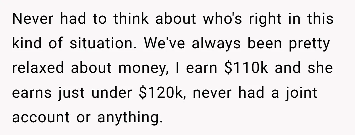 Never had to think about who's right in this kind of situation. We've always been pretty relaxed about money, I earn $110k and she earns just under $120k, never had...