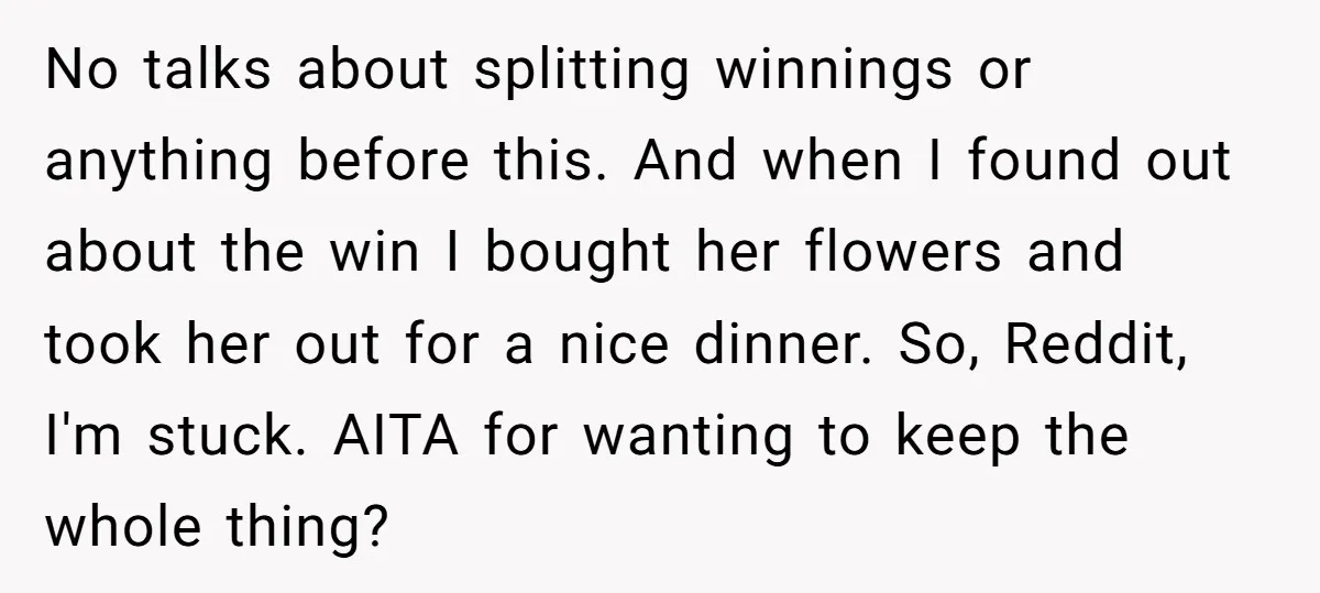 No talks about splitting winnings or anything before this. And when I found out about the win I bought her flowers and took her out for a nice dinner. So,...