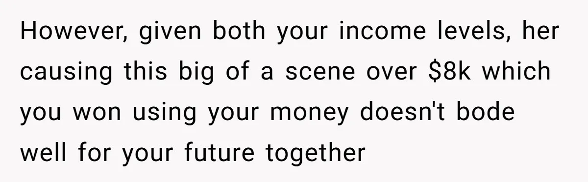 However, given both your income levels, her causing this big of a scene over $8k which you won using your money doesn't bode well for your future together