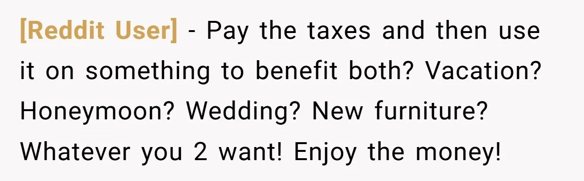 [Reddit User] − Pay the taxes and then use it on something to benefit both? Vacation? Honeymoon? Wedding? New furniture? Whatever you 2 want! Enjoy the money!
