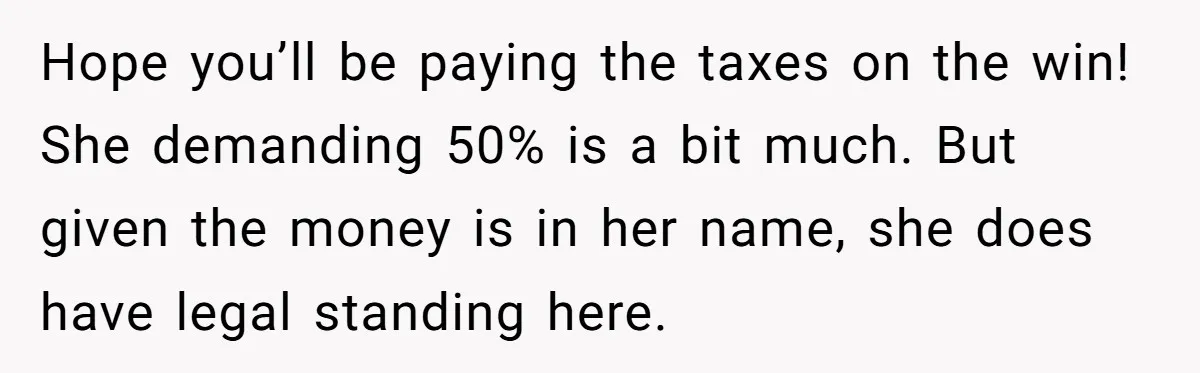 Hope you’ll be paying the taxes on the win! She demanding 50% is a bit much. But given the money is in her name, she does have legal standing here.