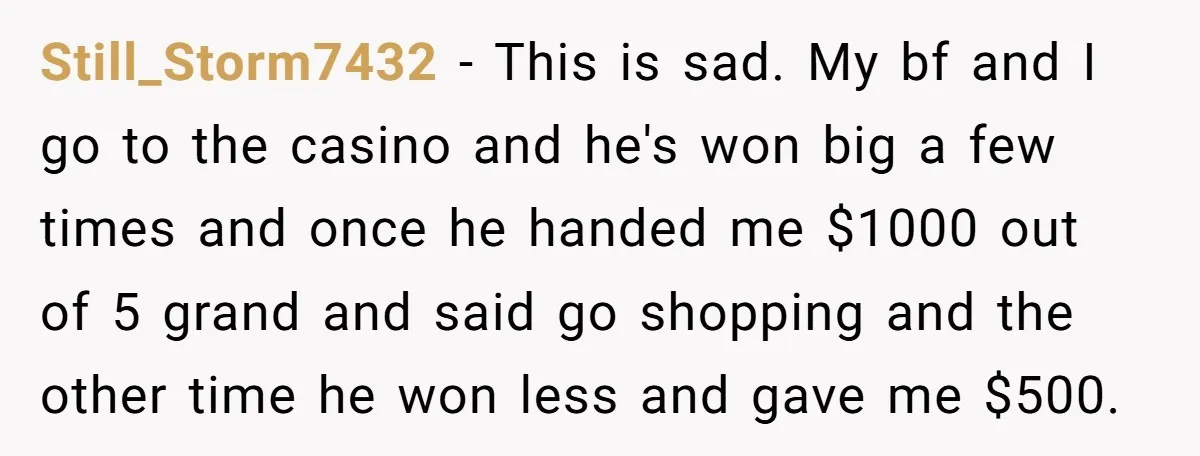 Still_Storm7432 − This is sad. My bf and I go to the casino and he's won big a few times and once he handed me $1000 out of 5 grand...