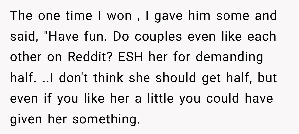 The one time I won , I gave him some and said, "Have fun. Do couples even like each other on Reddit? ESH her for demanding half. ..I don't think...