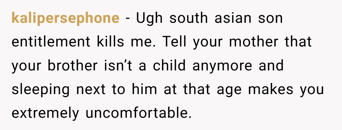 kalipersephone − Ugh south asian son entitlement kills me. Tell your mother that your brother isn’t a child anymore and sleeping next to him at that age makes you extremely...