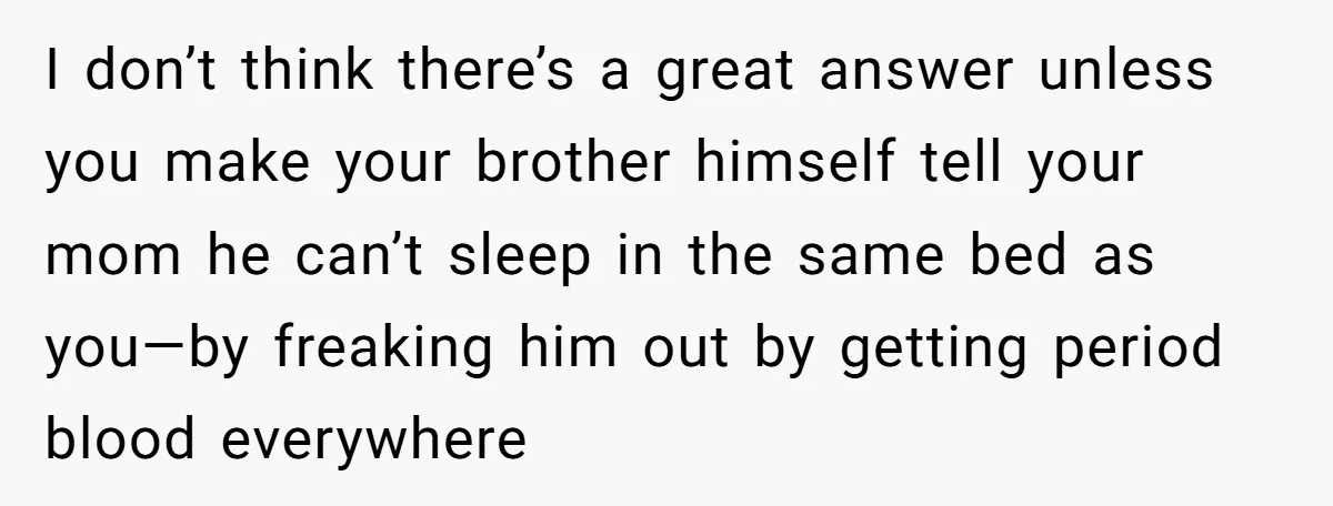 I don’t think there’s a great answer unless you make your brother himself tell your mom he can’t sleep in the same bed as you—by freaking him out by getting...