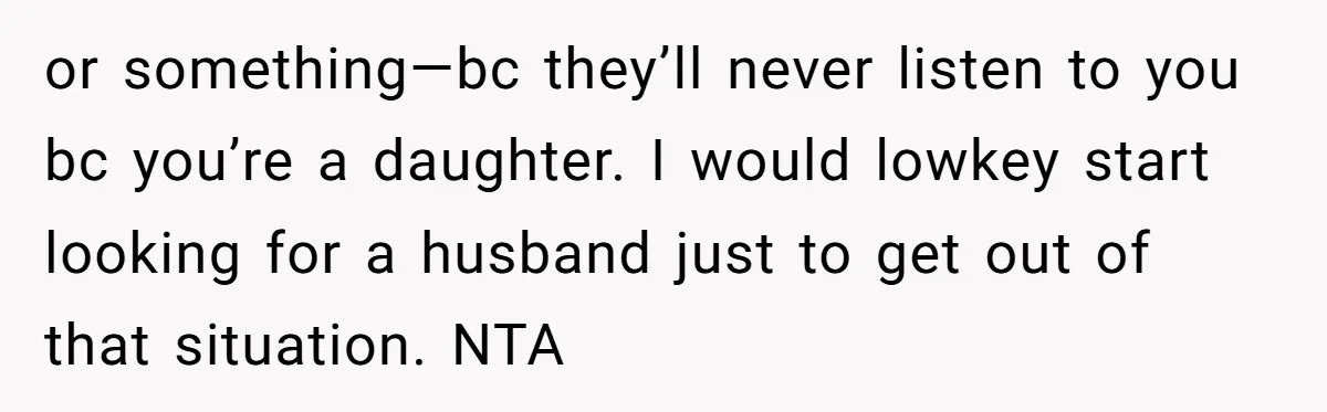 or something—bc they’ll never listen to you bc you’re a daughter. I would lowkey start looking for a husband just to get out of that situation. NTA