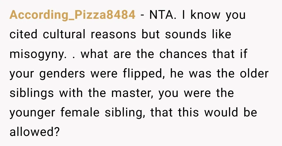 According_Pizza8484 − NTA. I know you cited cultural reasons but sounds like misogyny. . what are the chances that if your genders were flipped, he was the older siblings with...