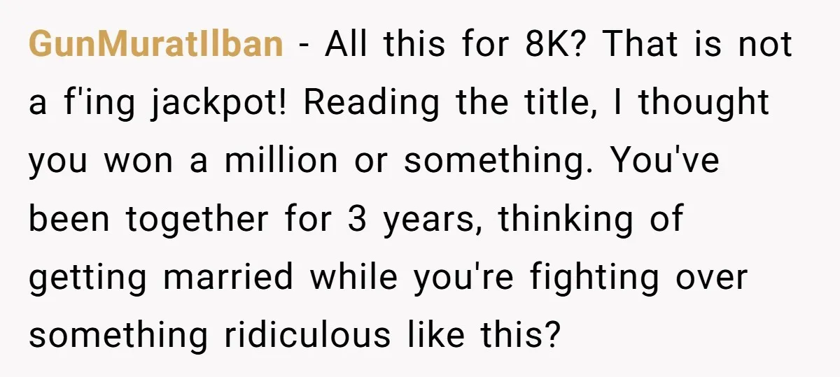 GunMuratIlban − All this for 8K? That is not a f'ing jackpot! Reading the title, I thought you won a million or something. You've been together for 3 years, thinking...
