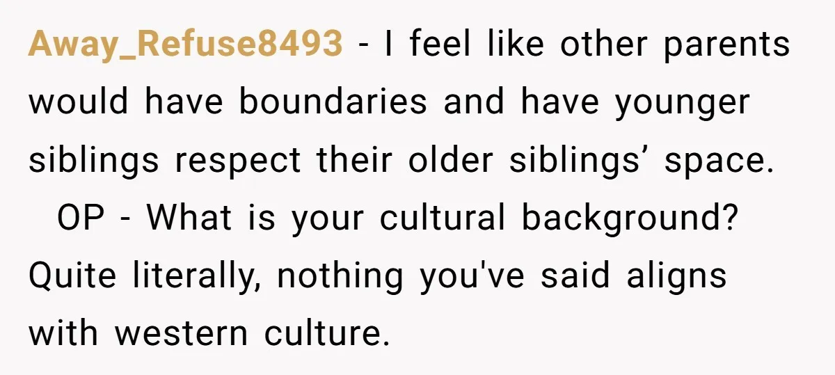 Away_Refuse8493 − I feel like other parents would have boundaries and have younger siblings respect their older siblings’ space. OP - What is your cultural background? Quite literally, nothing you've...