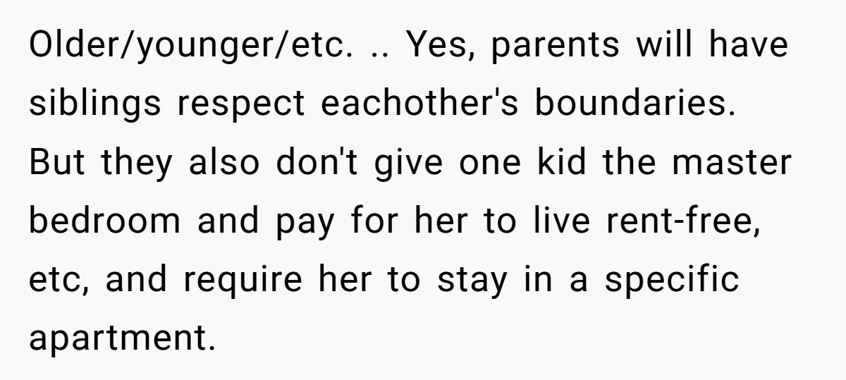 Older/younger/etc. .. Yes, parents will have siblings respect eachother's boundaries. But they also don't give one kid the master bedroom and pay for her to live rent-free, etc, and require...