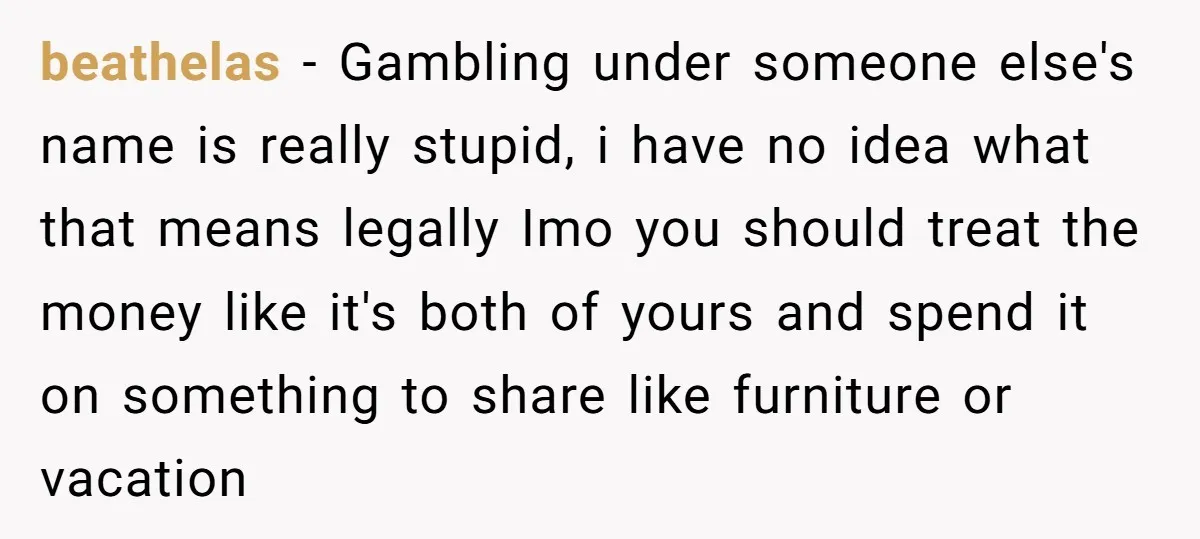 beathelas − Gambling under someone else's name is really stupid, i have no idea what that means legally Imo you should treat the money like it's both of yours and...