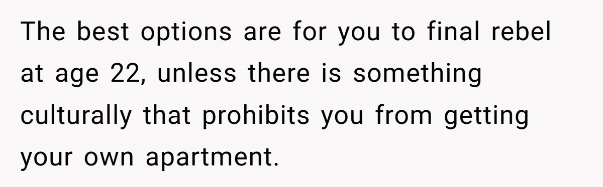 The best options are for you to final rebel at age 22, unless there is something culturally that prohibits you from getting your own apartment.