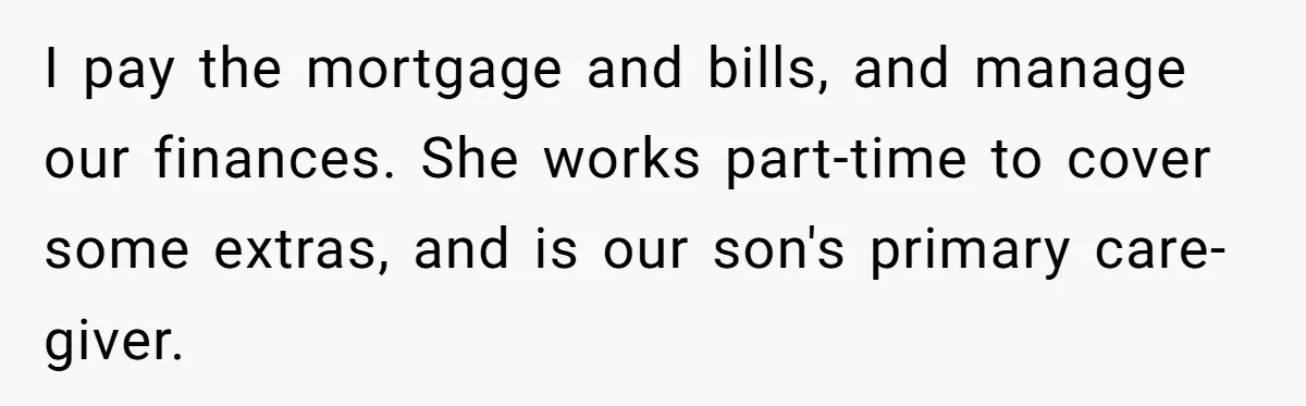 I pay the mortgage and bills, and manage our finances. She works part-time to cover some extras, and is our son's primary care-giver.