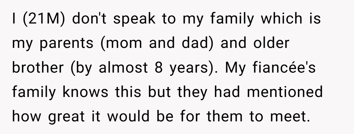 I (21M) don't speak to my family which is my parents (mom and dad) and older brother (by almost 8 years). My fiancée's family knows this but they had mentioned...