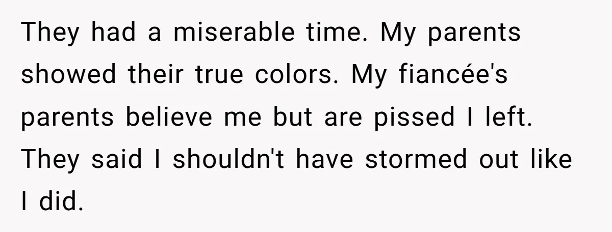 They had a miserable time. My parents showed their true colors. My fiancée's parents believe me but are pissed I left. They said I shouldn't have stormed out like I...