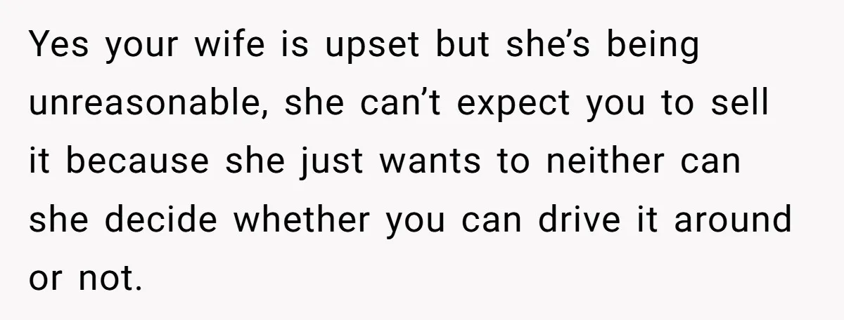 Yes your wife is upset but she’s being unreasonable, she can’t expect you to sell it because she just wants to neither can she decide whether you can drive it...