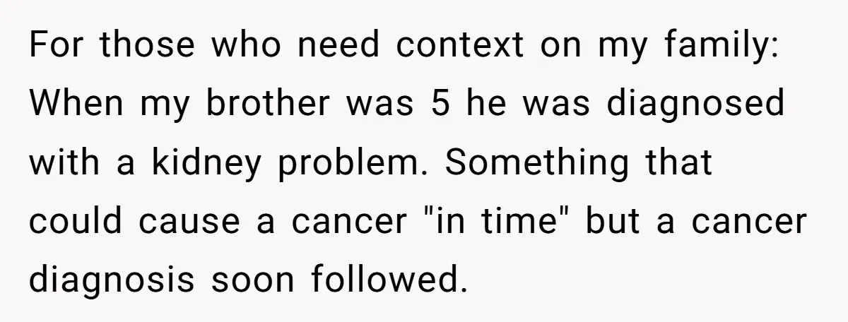 For those who need context on my family: When my brother was 5 he was diagnosed with a kidney problem. Something that could cause a cancer "in time" but a...