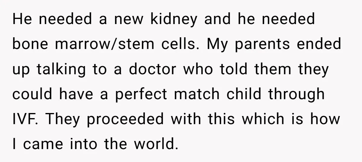 He needed a new kidney and he needed bone marrow/stem cells. My parents ended up talking to a doctor who told them they could have a perfect match child through...