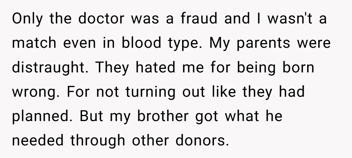 Only the doctor was a fraud and I wasn't a match even in blood type. My parents were distraught. They hated me for being born wrong. For not turning out...