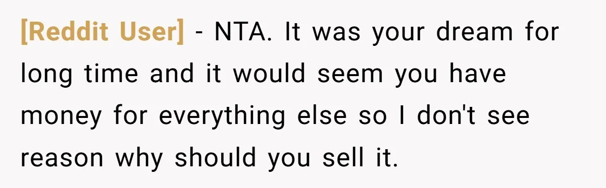 [Reddit User] − NTA. It was your dream for long time and it would seem you have money for everything else so I don't see reason why should you sell...