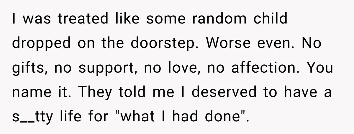 I was treated like some random child dropped on the doorstep. Worse even. No gifts, no support, no love, no affection. You name it. They told me I deserved to...