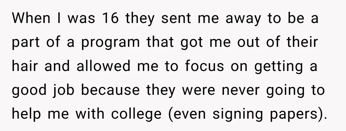 When I was 16 they sent me away to be a part of a program that got me out of their hair and allowed me to focus on getting a...