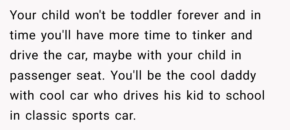 Your child won't be toddler forever and in time you'll have more time to tinker and drive the car, maybe with your child in passenger seat. You'll be the cool...