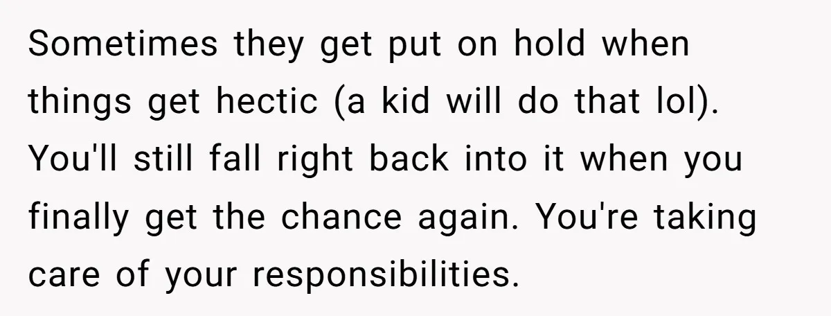 Sometimes they get put on hold when things get hectic (a kid will do that lol). You'll still fall right back into it when you finally get the chance again....