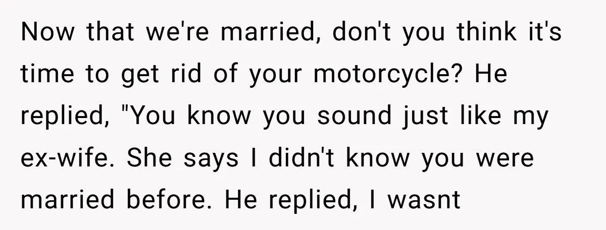 Now that we're married, don't you think it's time to get rid of your motorcycle? He replied, "You know you sound just like my ex-wife. She says I didn't know...